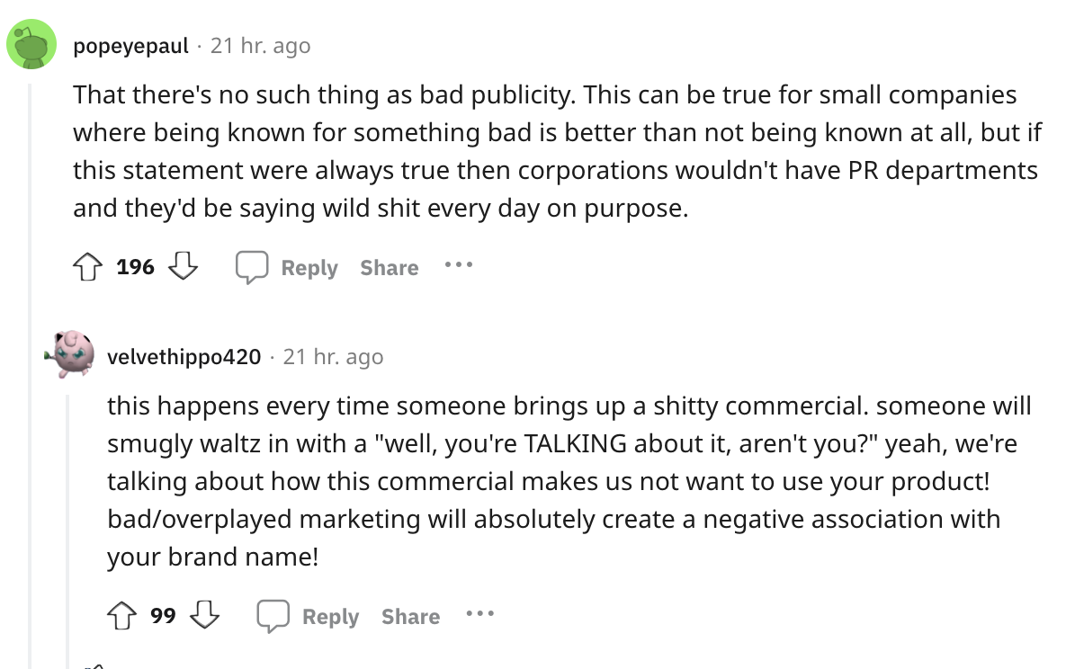 document - popeyepaul 21 hr. ago That there's no such thing as bad publicity. This can be true for small companies where being known for something bad is better than not being known at all, but if this statement were always true then corporations wouldn't